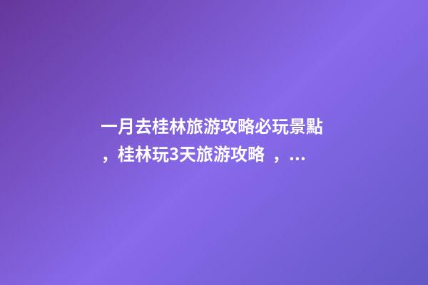 一月去桂林旅游攻略必玩景點，桂林玩3天旅游攻略，親身體驗分享